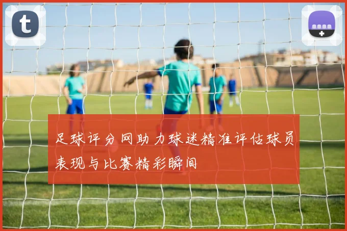 足球评分网助力球迷精准评估球员表现与比赛精彩瞬间