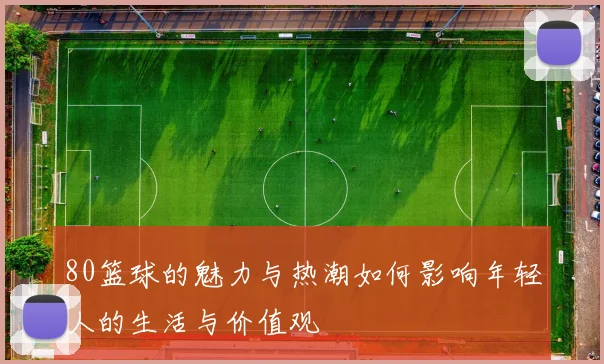80篮球的魅力与热潮如何影响年轻人的生活与价值观