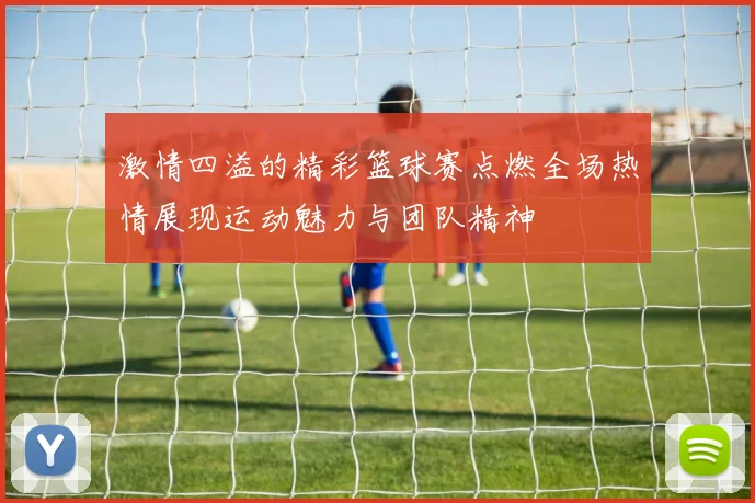 激情四溢的精彩篮球赛点燃全场热情展现运动魅力与团队精神