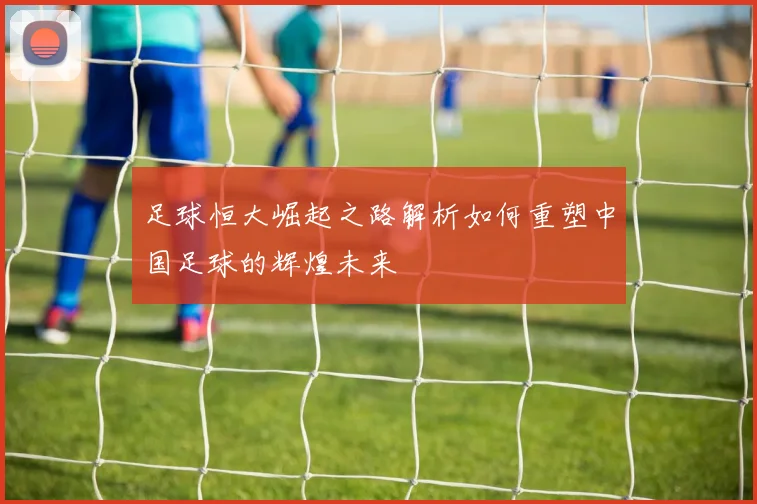 足球恒大崛起之路解析如何重塑中国足球的辉煌未来