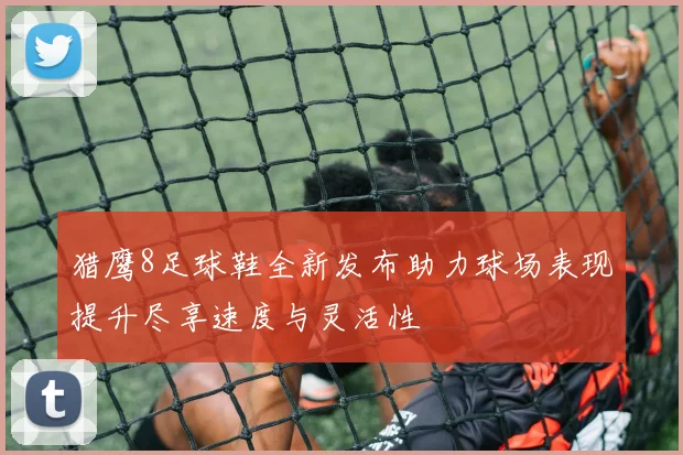 猎鹰8足球鞋全新发布助力球场表现提升尽享速度与灵活性