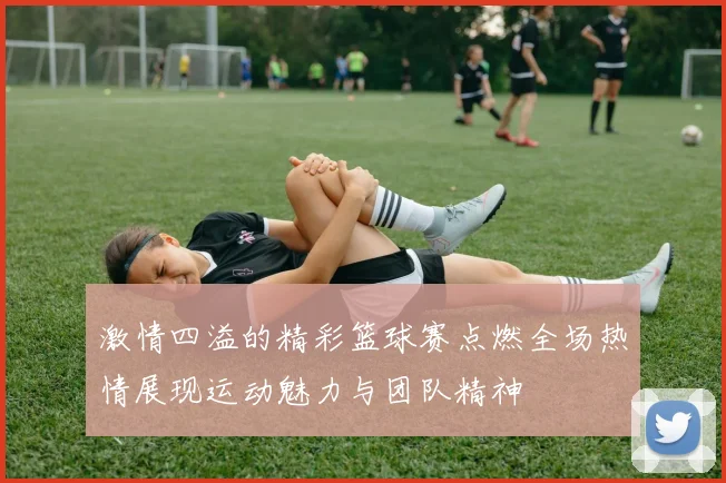 激情四溢的精彩篮球赛点燃全场热情展现运动魅力与团队精神