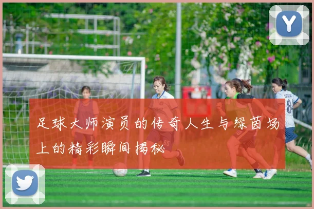 足球大师演员的传奇人生与绿茵场上的精彩瞬间揭秘